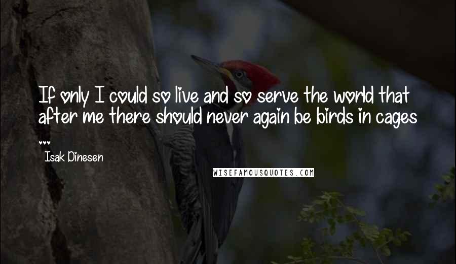 Isak Dinesen Quotes: If only I could so live and so serve the world that after me there should never again be birds in cages ...