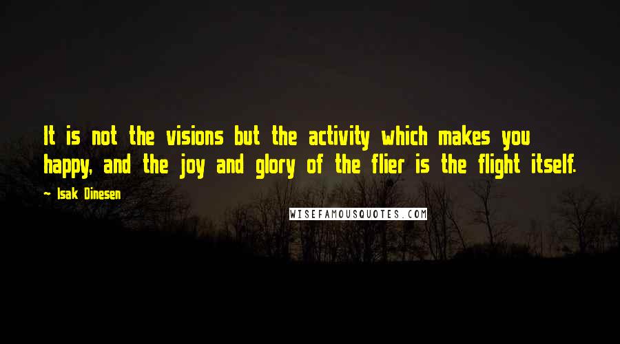 Isak Dinesen Quotes: It is not the visions but the activity which makes you happy, and the joy and glory of the flier is the flight itself.