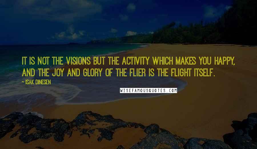 Isak Dinesen Quotes: It is not the visions but the activity which makes you happy, and the joy and glory of the flier is the flight itself.