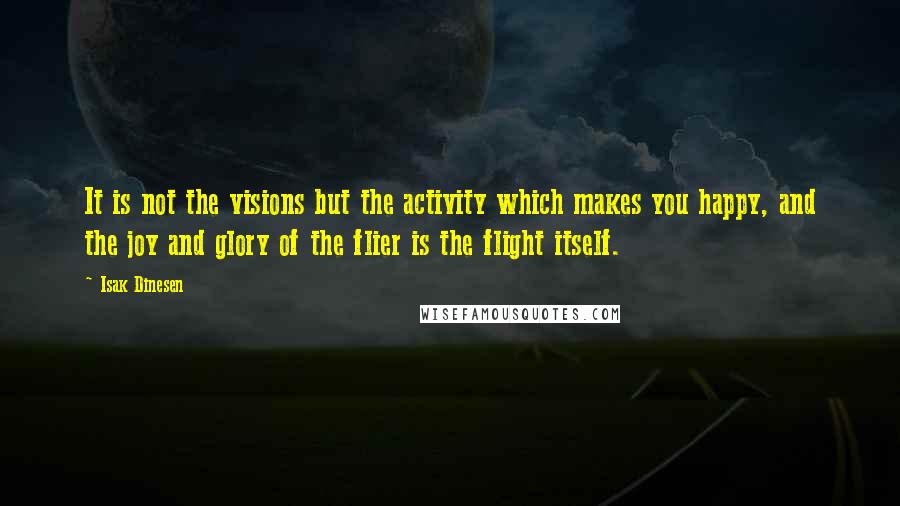 Isak Dinesen Quotes: It is not the visions but the activity which makes you happy, and the joy and glory of the flier is the flight itself.