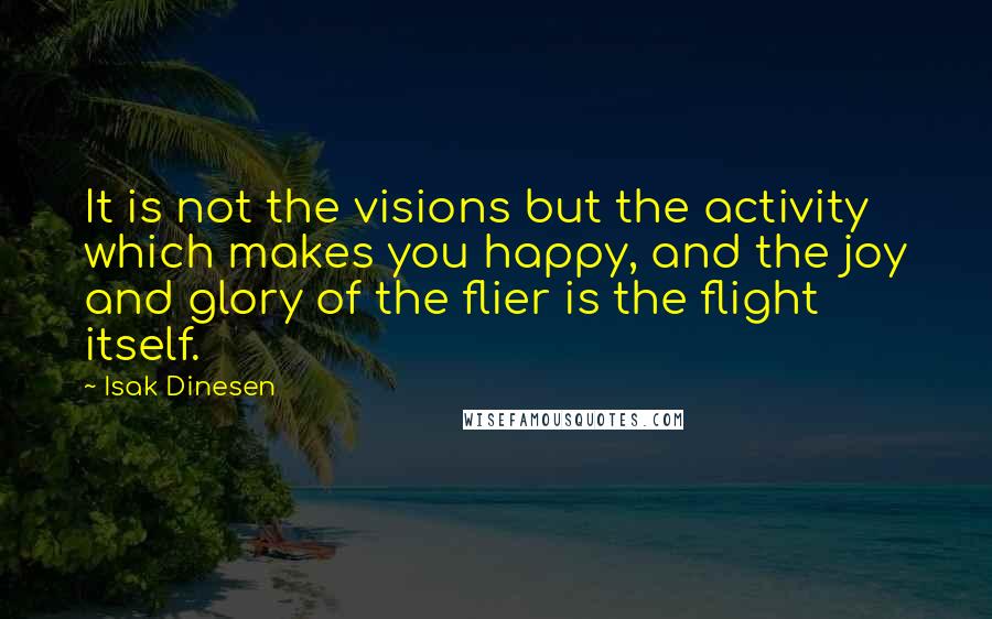 Isak Dinesen Quotes: It is not the visions but the activity which makes you happy, and the joy and glory of the flier is the flight itself.