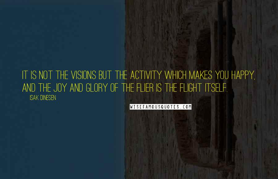 Isak Dinesen Quotes: It is not the visions but the activity which makes you happy, and the joy and glory of the flier is the flight itself.