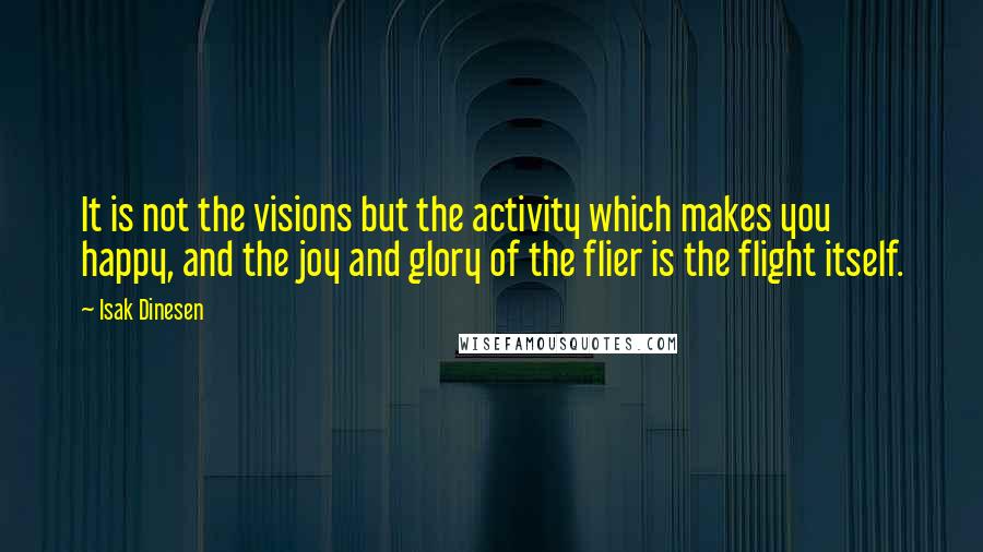 Isak Dinesen Quotes: It is not the visions but the activity which makes you happy, and the joy and glory of the flier is the flight itself.