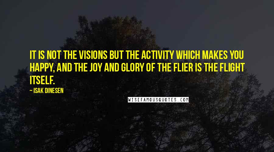 Isak Dinesen Quotes: It is not the visions but the activity which makes you happy, and the joy and glory of the flier is the flight itself.