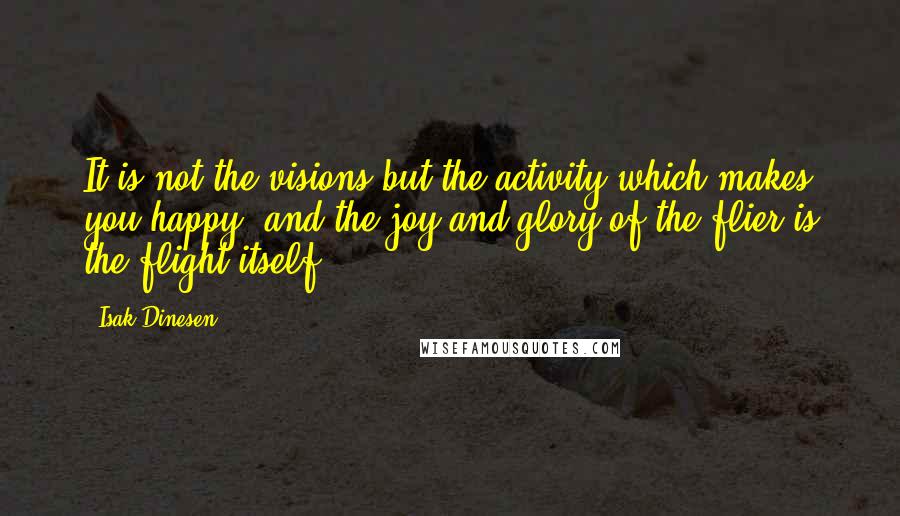 Isak Dinesen Quotes: It is not the visions but the activity which makes you happy, and the joy and glory of the flier is the flight itself.