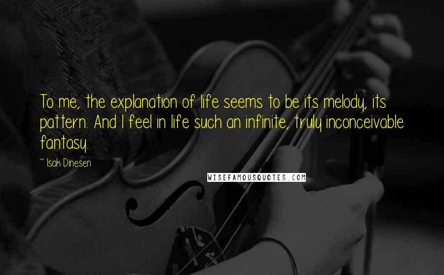 Isak Dinesen Quotes: To me, the explanation of life seems to be its melody, its pattern. And I feel in life such an infinite, truly inconceivable fantasy.