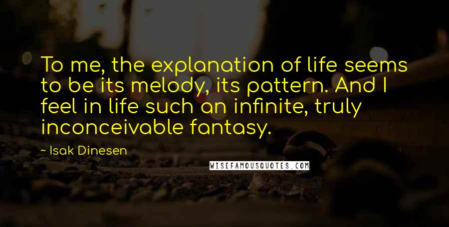 Isak Dinesen Quotes: To me, the explanation of life seems to be its melody, its pattern. And I feel in life such an infinite, truly inconceivable fantasy.