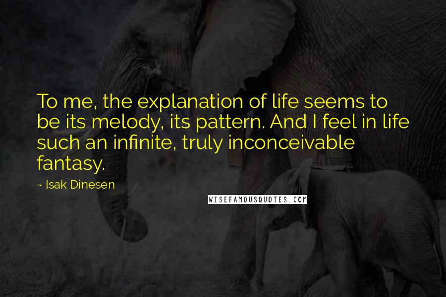 Isak Dinesen Quotes: To me, the explanation of life seems to be its melody, its pattern. And I feel in life such an infinite, truly inconceivable fantasy.