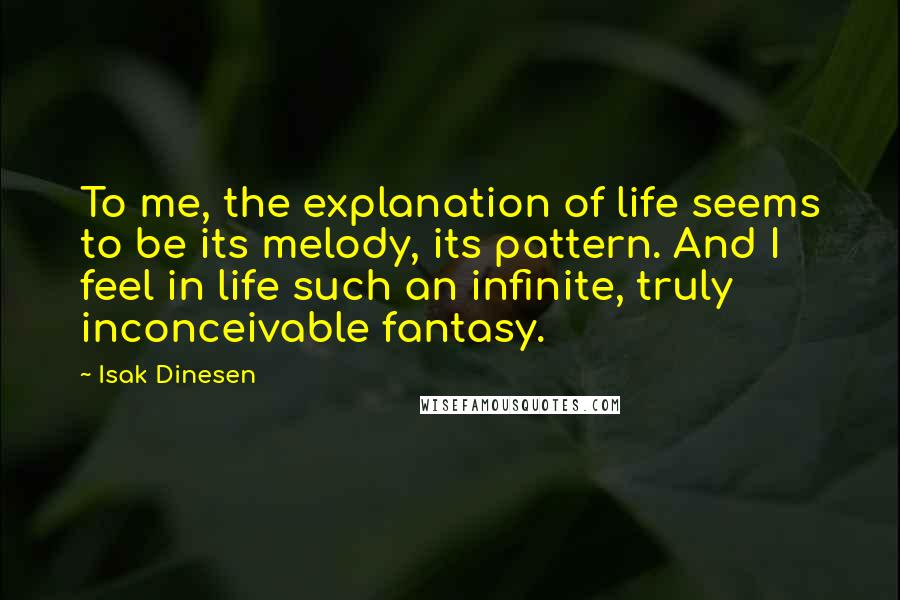 Isak Dinesen Quotes: To me, the explanation of life seems to be its melody, its pattern. And I feel in life such an infinite, truly inconceivable fantasy.