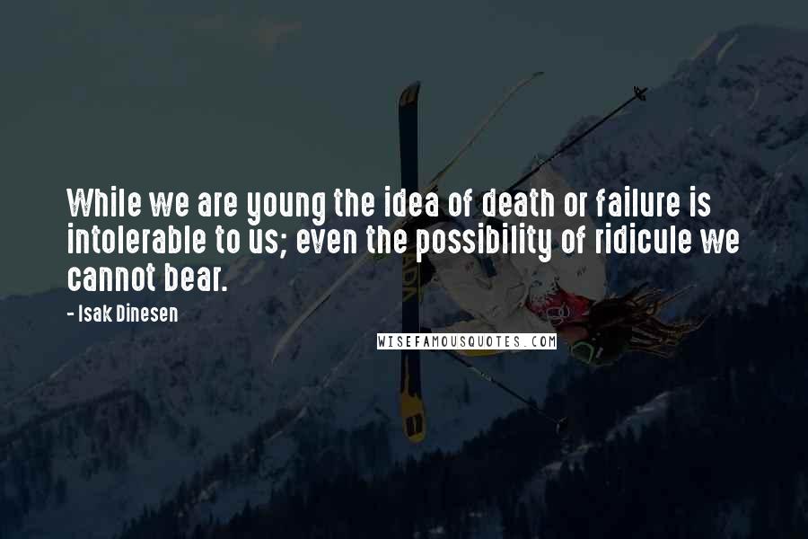 Isak Dinesen Quotes: While we are young the idea of death or failure is intolerable to us; even the possibility of ridicule we cannot bear.