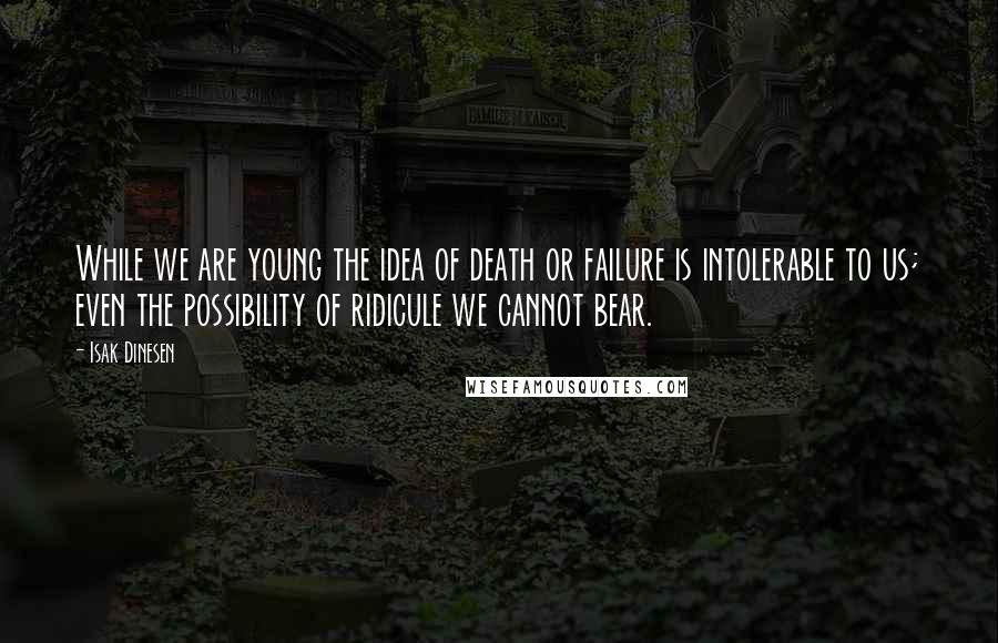 Isak Dinesen Quotes: While we are young the idea of death or failure is intolerable to us; even the possibility of ridicule we cannot bear.