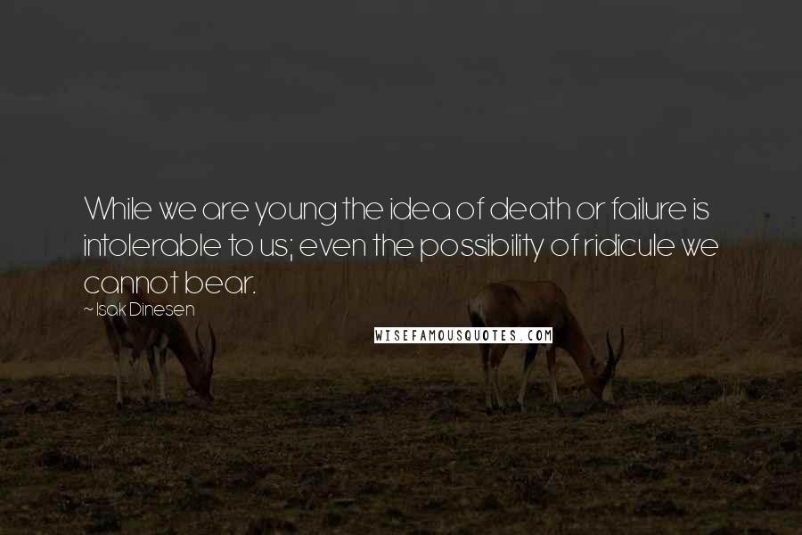 Isak Dinesen Quotes: While we are young the idea of death or failure is intolerable to us; even the possibility of ridicule we cannot bear.