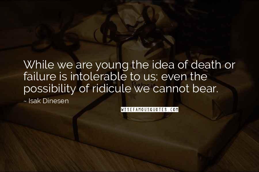 Isak Dinesen Quotes: While we are young the idea of death or failure is intolerable to us; even the possibility of ridicule we cannot bear.