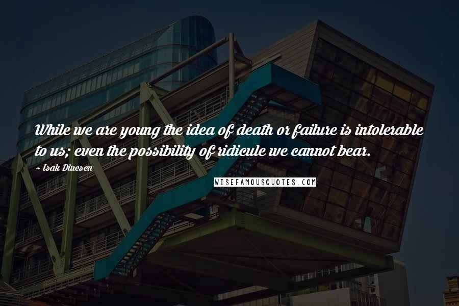 Isak Dinesen Quotes: While we are young the idea of death or failure is intolerable to us; even the possibility of ridicule we cannot bear.