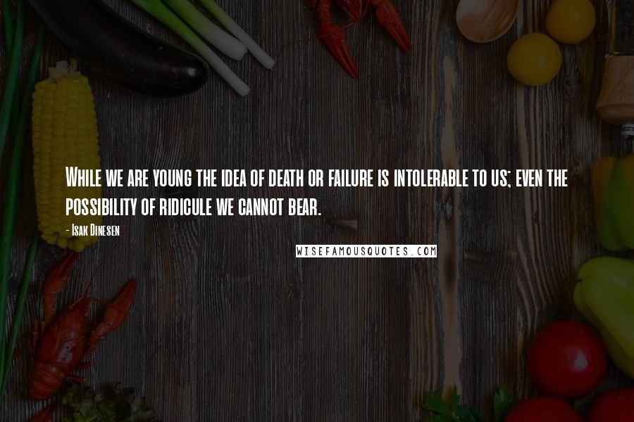 Isak Dinesen Quotes: While we are young the idea of death or failure is intolerable to us; even the possibility of ridicule we cannot bear.