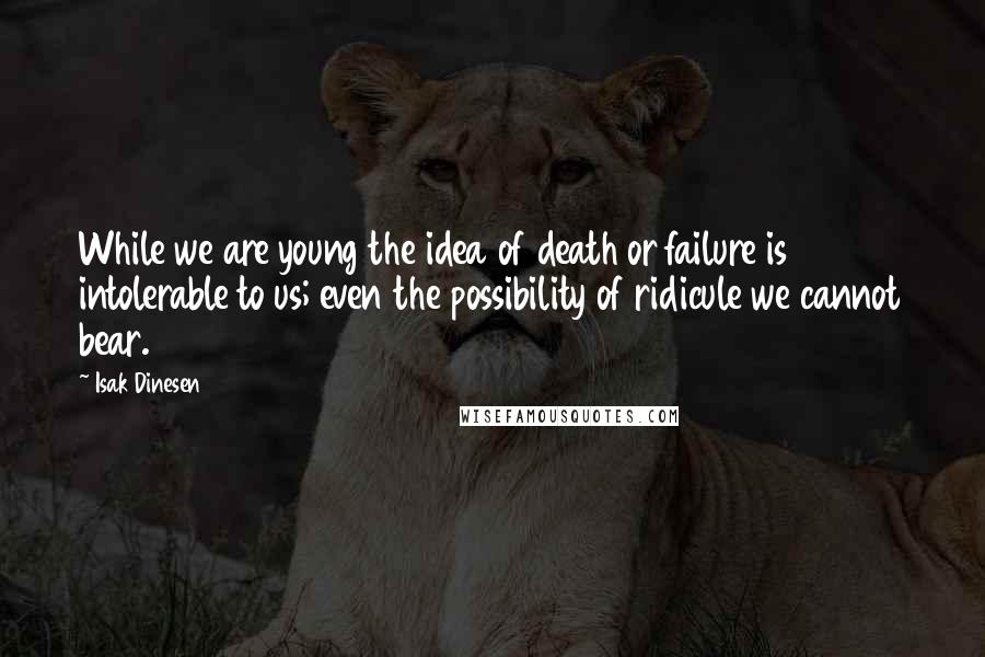 Isak Dinesen Quotes: While we are young the idea of death or failure is intolerable to us; even the possibility of ridicule we cannot bear.