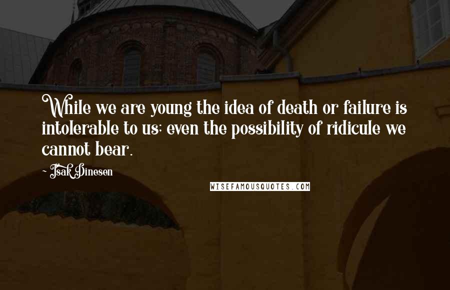 Isak Dinesen Quotes: While we are young the idea of death or failure is intolerable to us; even the possibility of ridicule we cannot bear.