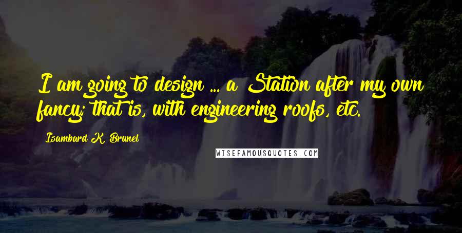 Isambard K. Brunel Quotes: I am going to design ... a Station after my own fancy; that is, with engineering roofs, etc.