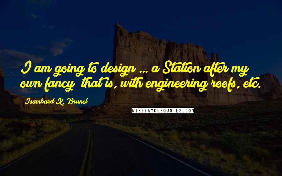 Isambard K. Brunel Quotes: I am going to design ... a Station after my own fancy; that is, with engineering roofs, etc.