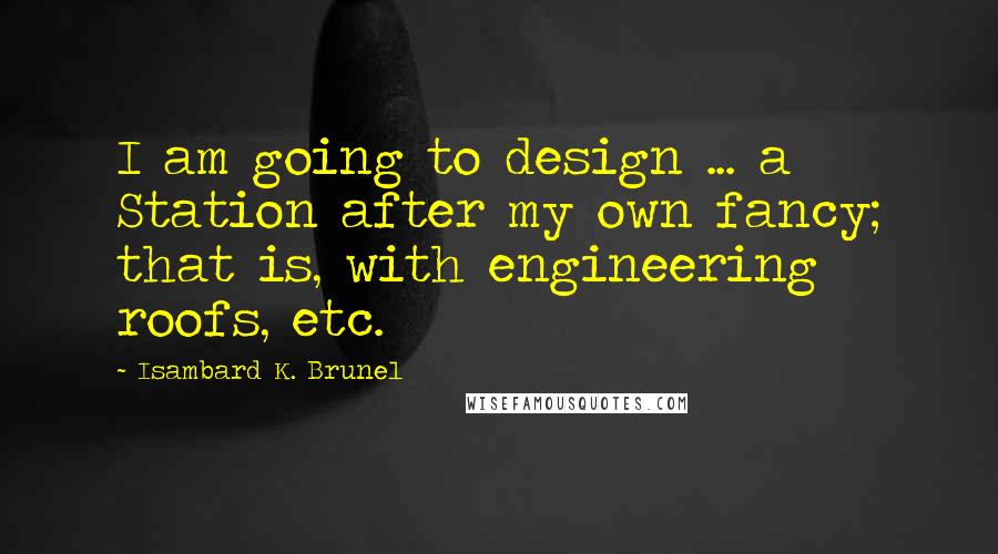 Isambard K. Brunel Quotes: I am going to design ... a Station after my own fancy; that is, with engineering roofs, etc.