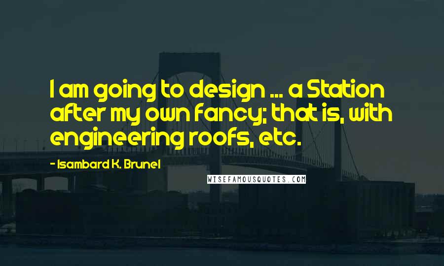 Isambard K. Brunel Quotes: I am going to design ... a Station after my own fancy; that is, with engineering roofs, etc.
