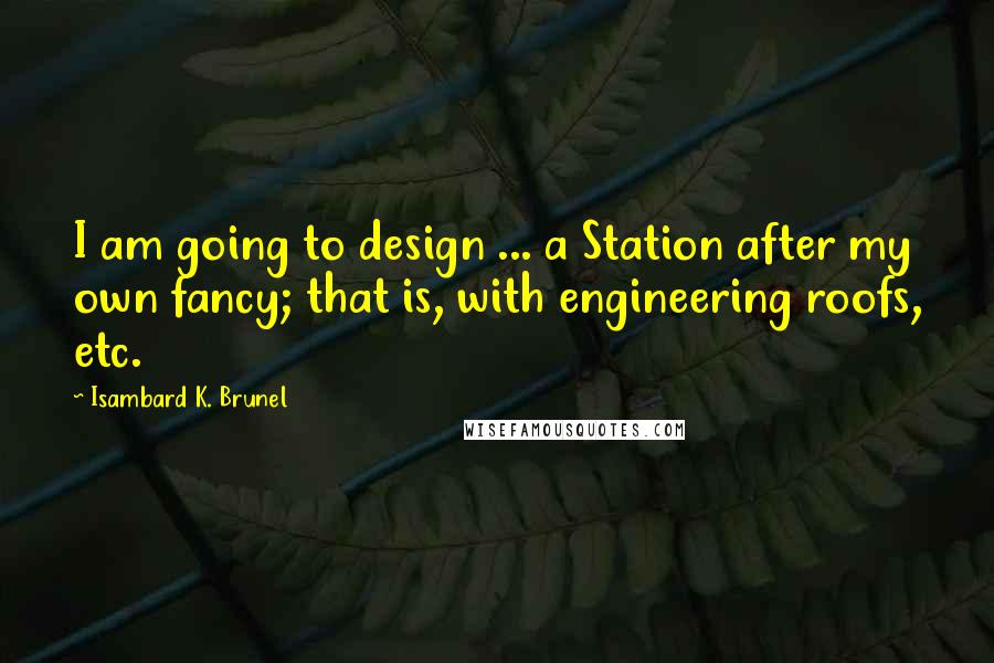 Isambard K. Brunel Quotes: I am going to design ... a Station after my own fancy; that is, with engineering roofs, etc.