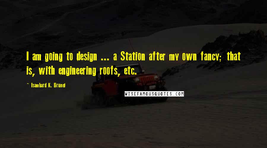 Isambard K. Brunel Quotes: I am going to design ... a Station after my own fancy; that is, with engineering roofs, etc.