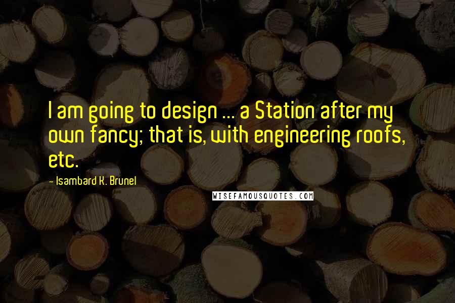 Isambard K. Brunel Quotes: I am going to design ... a Station after my own fancy; that is, with engineering roofs, etc.