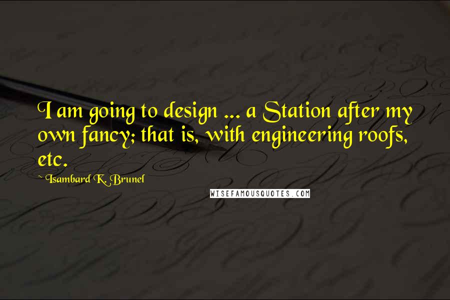 Isambard K. Brunel Quotes: I am going to design ... a Station after my own fancy; that is, with engineering roofs, etc.