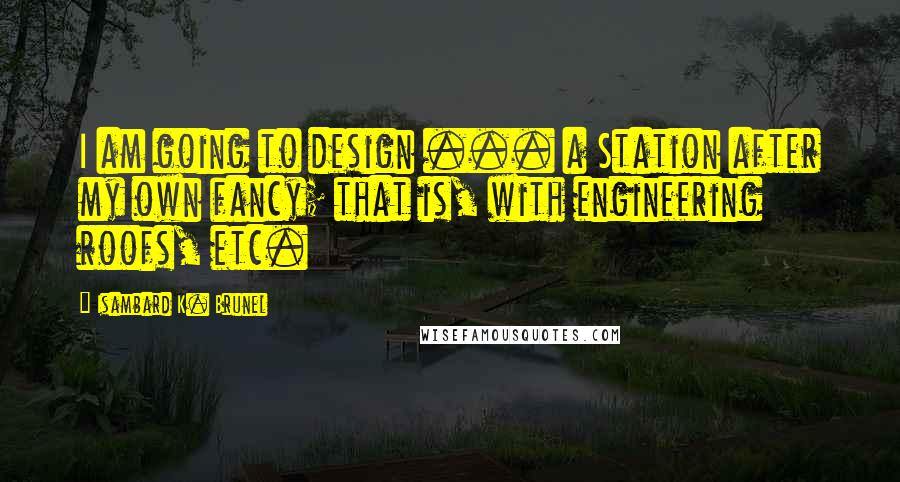 Isambard K. Brunel Quotes: I am going to design ... a Station after my own fancy; that is, with engineering roofs, etc.