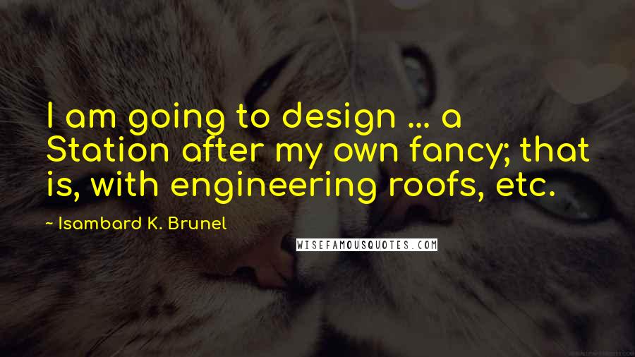 Isambard K. Brunel Quotes: I am going to design ... a Station after my own fancy; that is, with engineering roofs, etc.