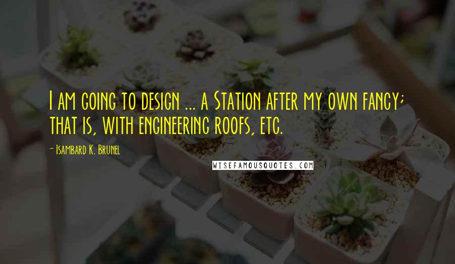 Isambard K. Brunel Quotes: I am going to design ... a Station after my own fancy; that is, with engineering roofs, etc.