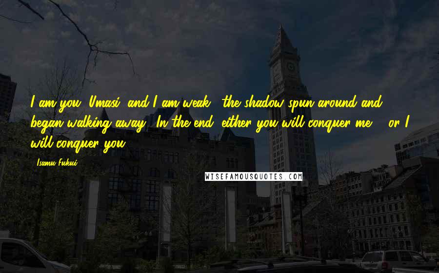 Isamu Fukui Quotes: I am you, Umasi, and I am weak." the shadow spun around and began walking away. "In the end, either you will conquer me ... or I will conquer you.