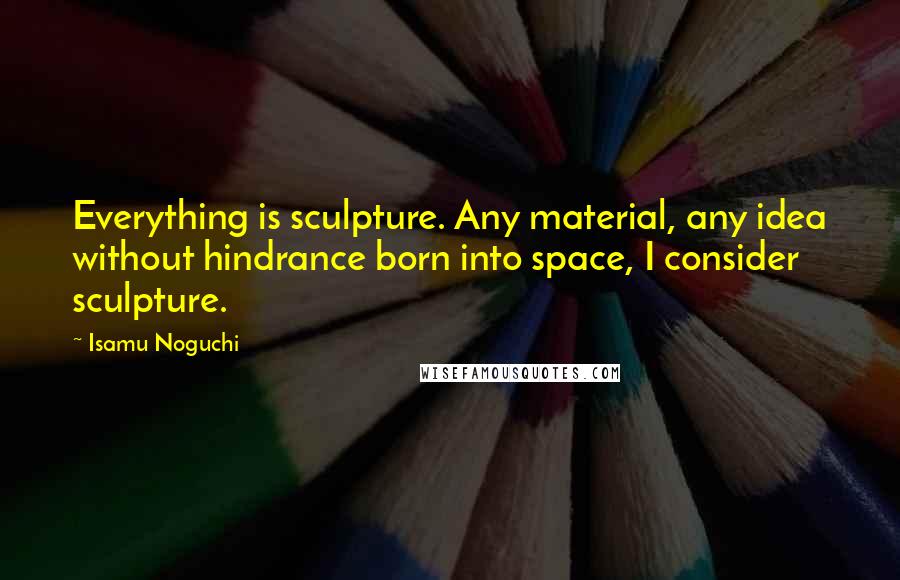 Isamu Noguchi Quotes: Everything is sculpture. Any material, any idea without hindrance born into space, I consider sculpture.