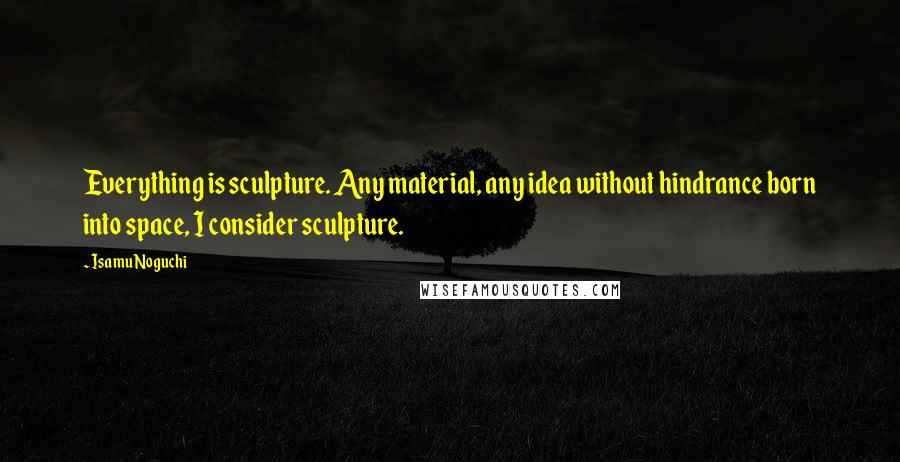 Isamu Noguchi Quotes: Everything is sculpture. Any material, any idea without hindrance born into space, I consider sculpture.