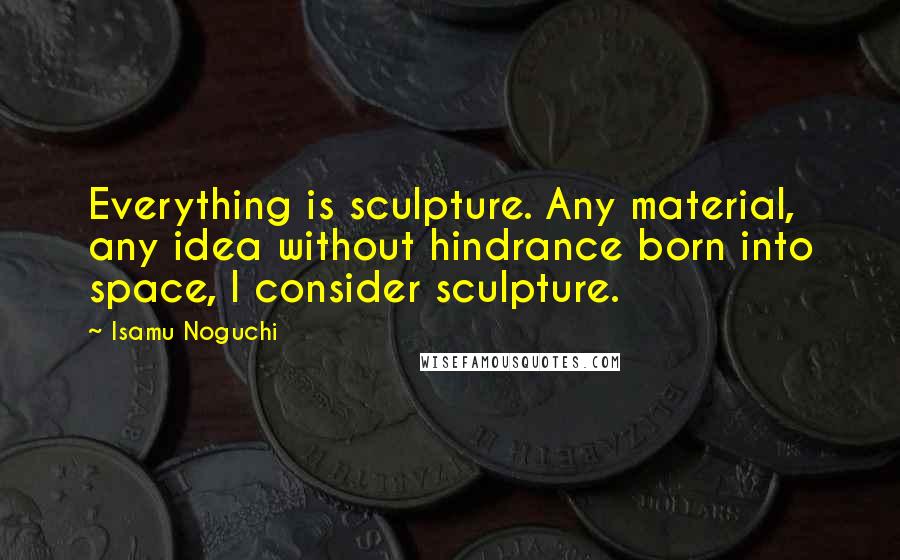 Isamu Noguchi Quotes: Everything is sculpture. Any material, any idea without hindrance born into space, I consider sculpture.