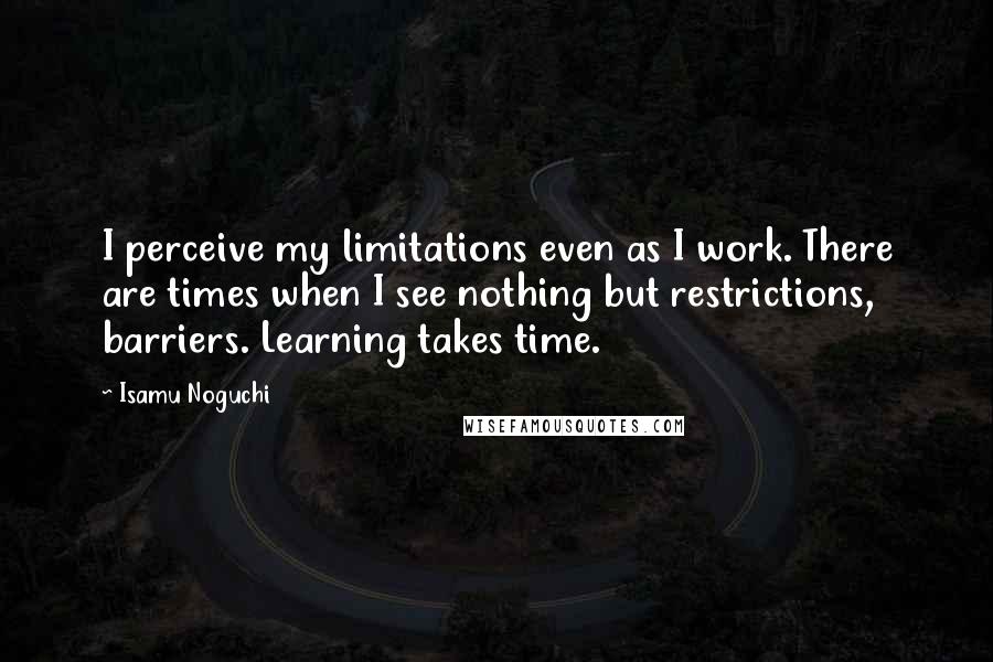 Isamu Noguchi Quotes: I perceive my limitations even as I work. There are times when I see nothing but restrictions, barriers. Learning takes time.