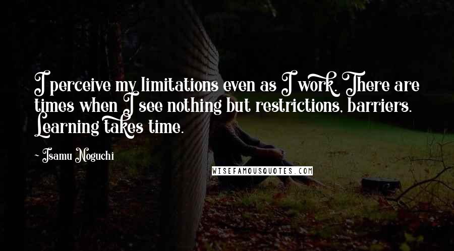 Isamu Noguchi Quotes: I perceive my limitations even as I work. There are times when I see nothing but restrictions, barriers. Learning takes time.