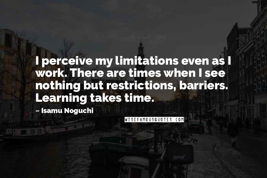 Isamu Noguchi Quotes: I perceive my limitations even as I work. There are times when I see nothing but restrictions, barriers. Learning takes time.