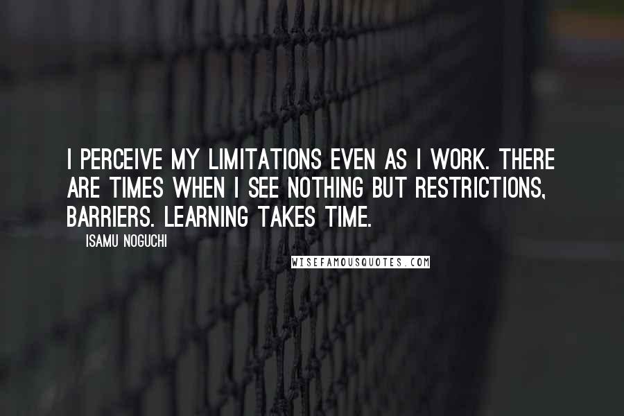 Isamu Noguchi Quotes: I perceive my limitations even as I work. There are times when I see nothing but restrictions, barriers. Learning takes time.