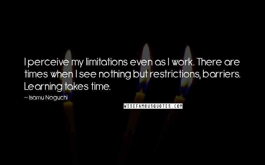 Isamu Noguchi Quotes: I perceive my limitations even as I work. There are times when I see nothing but restrictions, barriers. Learning takes time.