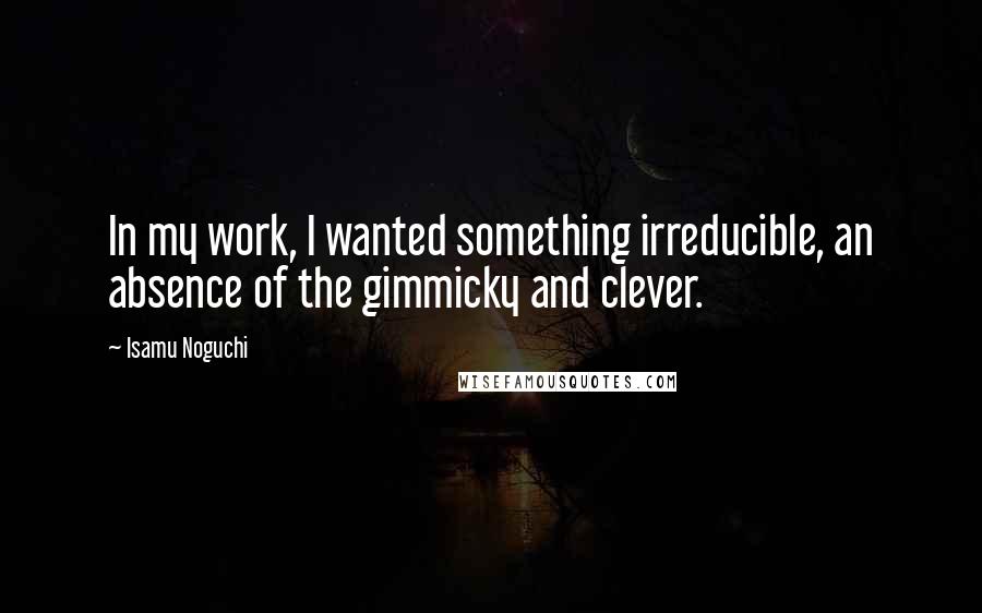 Isamu Noguchi Quotes: In my work, I wanted something irreducible, an absence of the gimmicky and clever.
