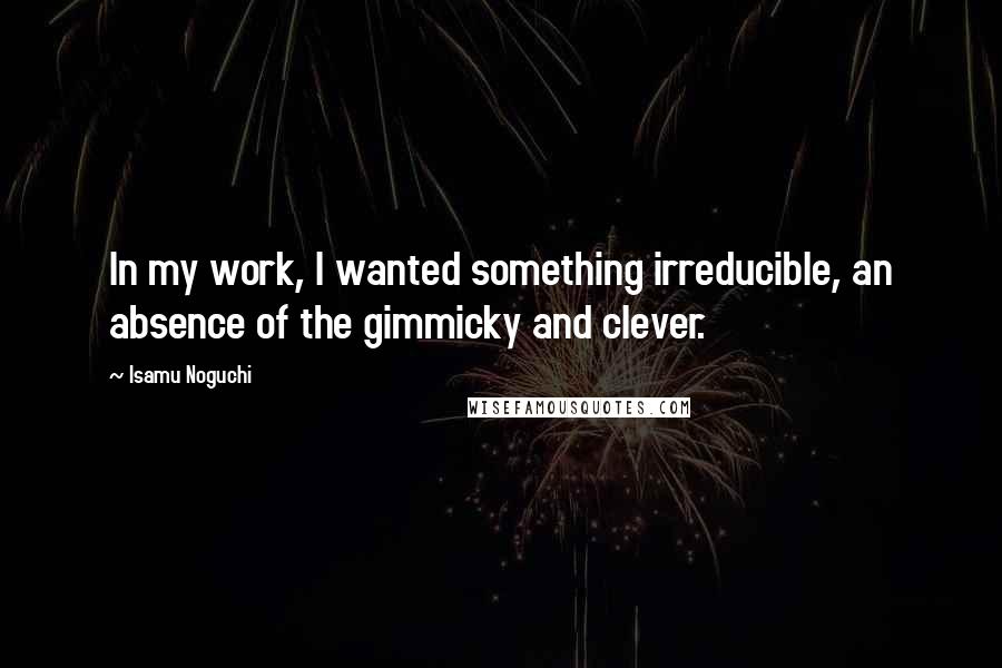 Isamu Noguchi Quotes: In my work, I wanted something irreducible, an absence of the gimmicky and clever.