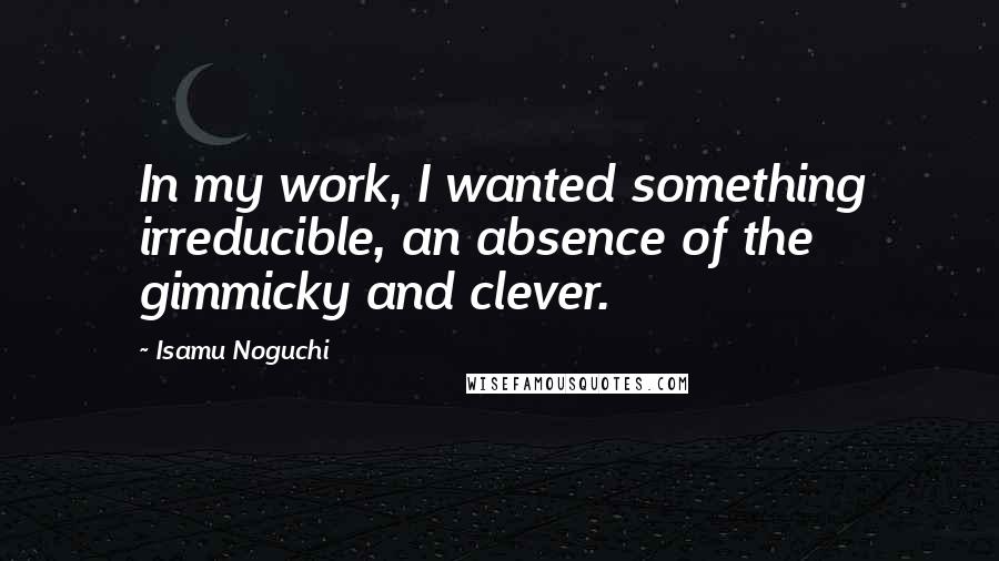Isamu Noguchi Quotes: In my work, I wanted something irreducible, an absence of the gimmicky and clever.