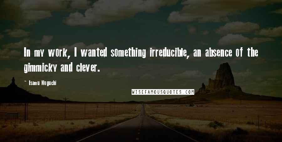 Isamu Noguchi Quotes: In my work, I wanted something irreducible, an absence of the gimmicky and clever.