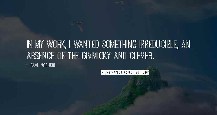 Isamu Noguchi Quotes: In my work, I wanted something irreducible, an absence of the gimmicky and clever.