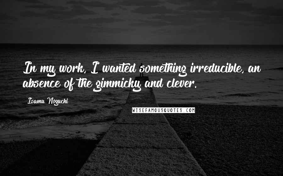 Isamu Noguchi Quotes: In my work, I wanted something irreducible, an absence of the gimmicky and clever.