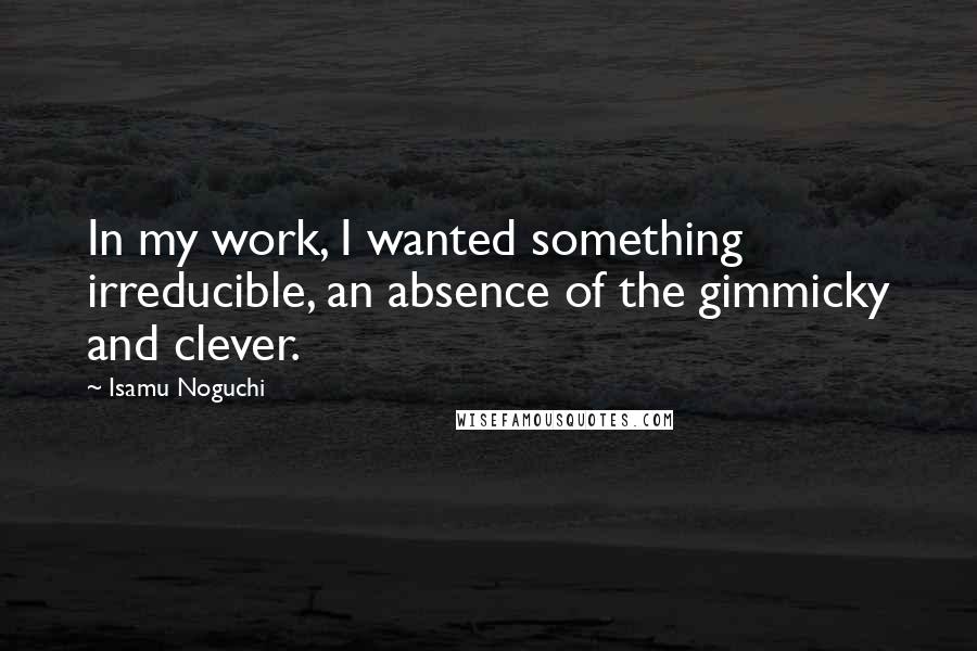 Isamu Noguchi Quotes: In my work, I wanted something irreducible, an absence of the gimmicky and clever.