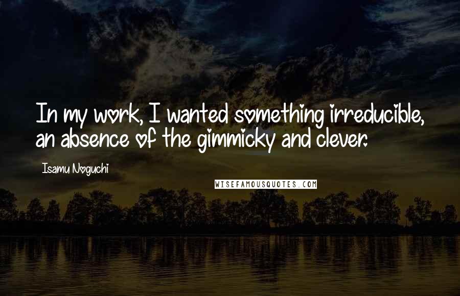 Isamu Noguchi Quotes: In my work, I wanted something irreducible, an absence of the gimmicky and clever.