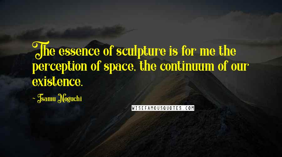 Isamu Noguchi Quotes: The essence of sculpture is for me the perception of space, the continuum of our existence.